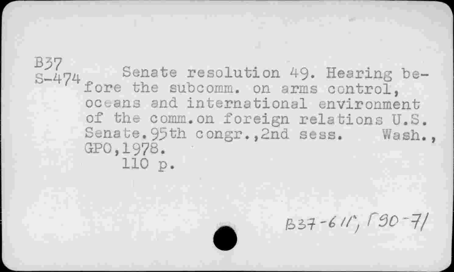 ﻿B37
S-474 Senate resolution 49. Hearing before the subcomm, on arms control, oceans and international environment of the comm.on foreign relations U.S. Senate. 95th congr.,2nd sess. 'Wash. GPO,1978.
110 p.
